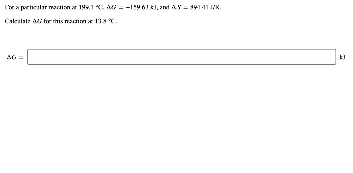 For a particular reaction at 199.1 °C, AG =
-159.63 kJ, and AS = 894.41 J/K.
Calculate AG for this reaction at 13.8 °C.
AG =
kJ
