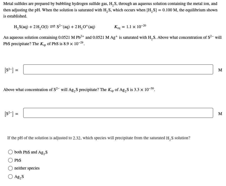 Metal sulfides are prepared by bubbling hydrogen sulfide gas, H, S, through an aqueous solution containing the metal ion, and
then adjusting the pH. When the solution is saturated with H, S, which occurs when [H,S] = 0.100 M, the equilibrium shown
is established.
H, S(aq) + 2 H, O(1) = s²-(aq) + 2H,O*(aq)
Keq = 1.1 x 10-20
An aqueous solution containing 0.0521 M Pb2+ and 0.0521 M Ag* is saturated with H, S. Above what concentration of S²- will
PbS precipitate? The Kyp of PbS is 8.9 × 10-29.
[s²-] =
M
Above what concentration of S²- will Ag,S precipitate? The Kşp of Ag,S is 3.3 × 10-50.
[s²-] =
M
If the pH of the solution is adjusted to 2.32, which species will precipitate from the saturated H, S solution?
both PbS and Ag,S
PbS
neither species
O Ag,S
