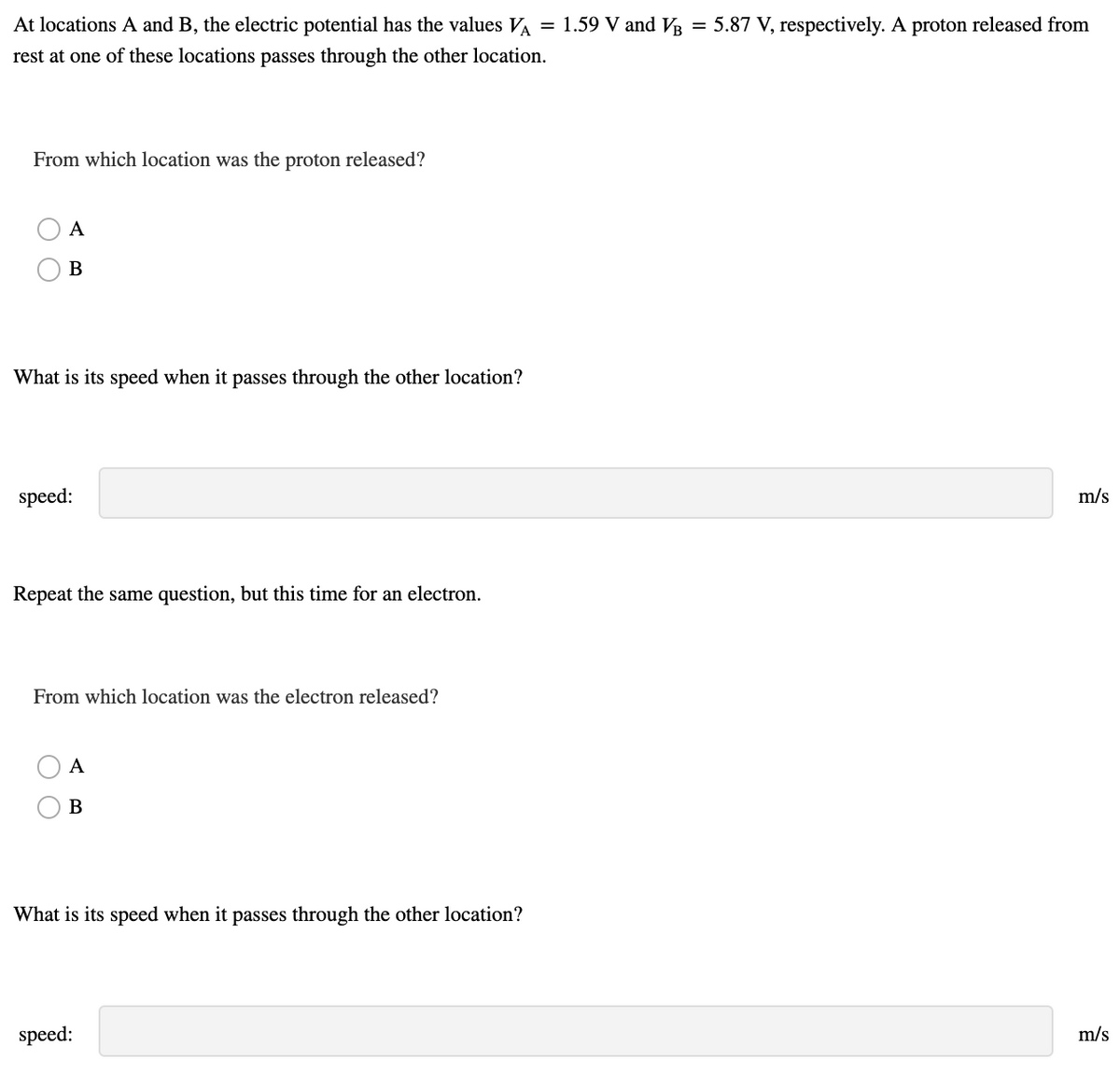 At locations A and B, the electric potential has the values VA
= 1.59 V and VR
= 5.87 V, respectively. A proton released from
rest at one of these locations passes through the other location.
From which location was the proton released?
A
В
What is its speed when it passes through the other location?
speed:
m/s
Repeat the same question, but this time for an electron.
From which location was the electron released?
A
B
What is its speed when it passes through the other location?
speed:
m/s
