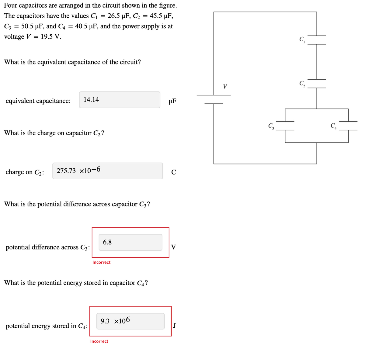 Four capacitors are arranged in the circuit shown in the figure.
The capacitors have the values C1
= 26.5 µF, C2 = 45.5 µF,
C3
= 50.5 µF, and C4 = 40.5 µF, and the power supply is at
voltage V = 19.5 V.
C,
What is the equivalent capacitance of the circuit?
V
equivalent capacitance:
14.14
HF
What is the charge on capacitor C2?
charge on C2:
275.73 x10–6
C
What is the potential difference across capacitor C3?
6.8
potential difference across C3:
V
Incorrect
What is the potential energy stored in capacitor C4?
9.3 x106
potential energy stored in C4:
J
Incorrect
生
