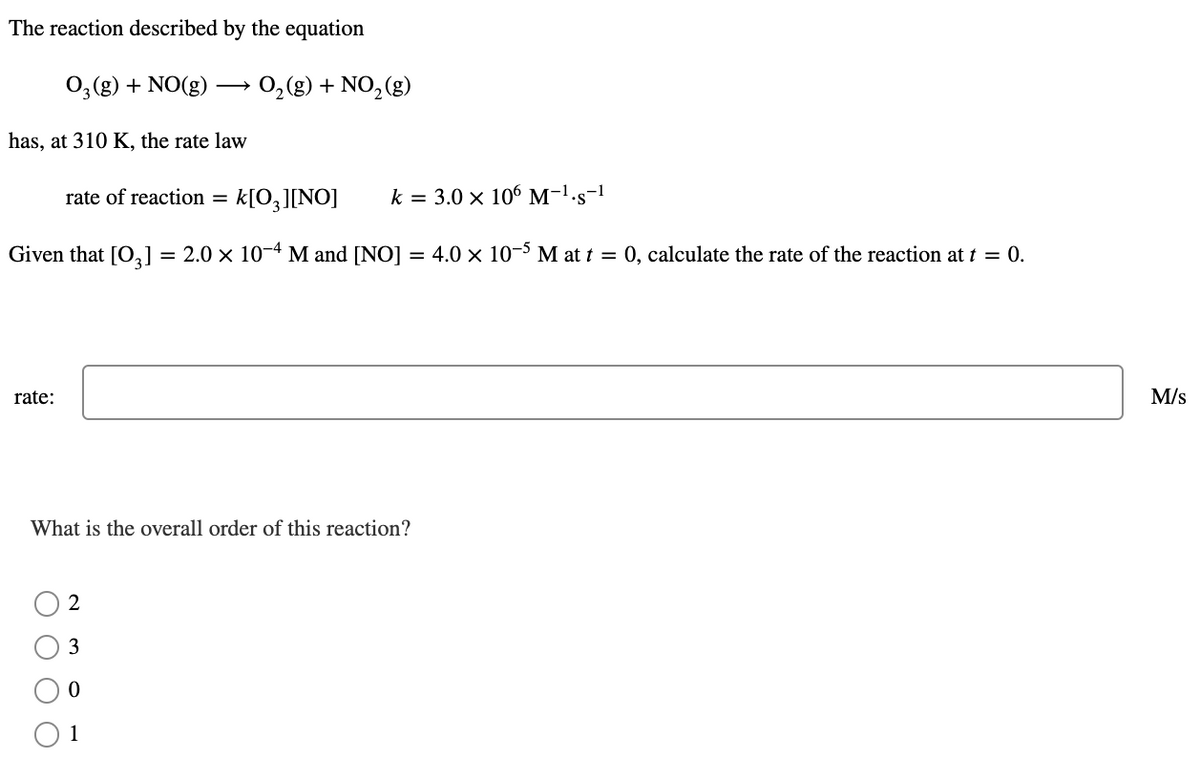 The reaction described by the equation
0,(g) + NO(g) -
O2(g) + NO, (g)
>
has, at 310 K, the rate law
rate of reaction
k[O,][NO]
k = 3.0 x 106 M-1.s-1
Given that [O,] = 2.0 × 10-4 M and [NO] = 4.0 × 10-³ M at t = 0, calculate the rate of the reaction at t = 0.
rate:
M/s
What is the overall order of this reaction?
2
3
1
