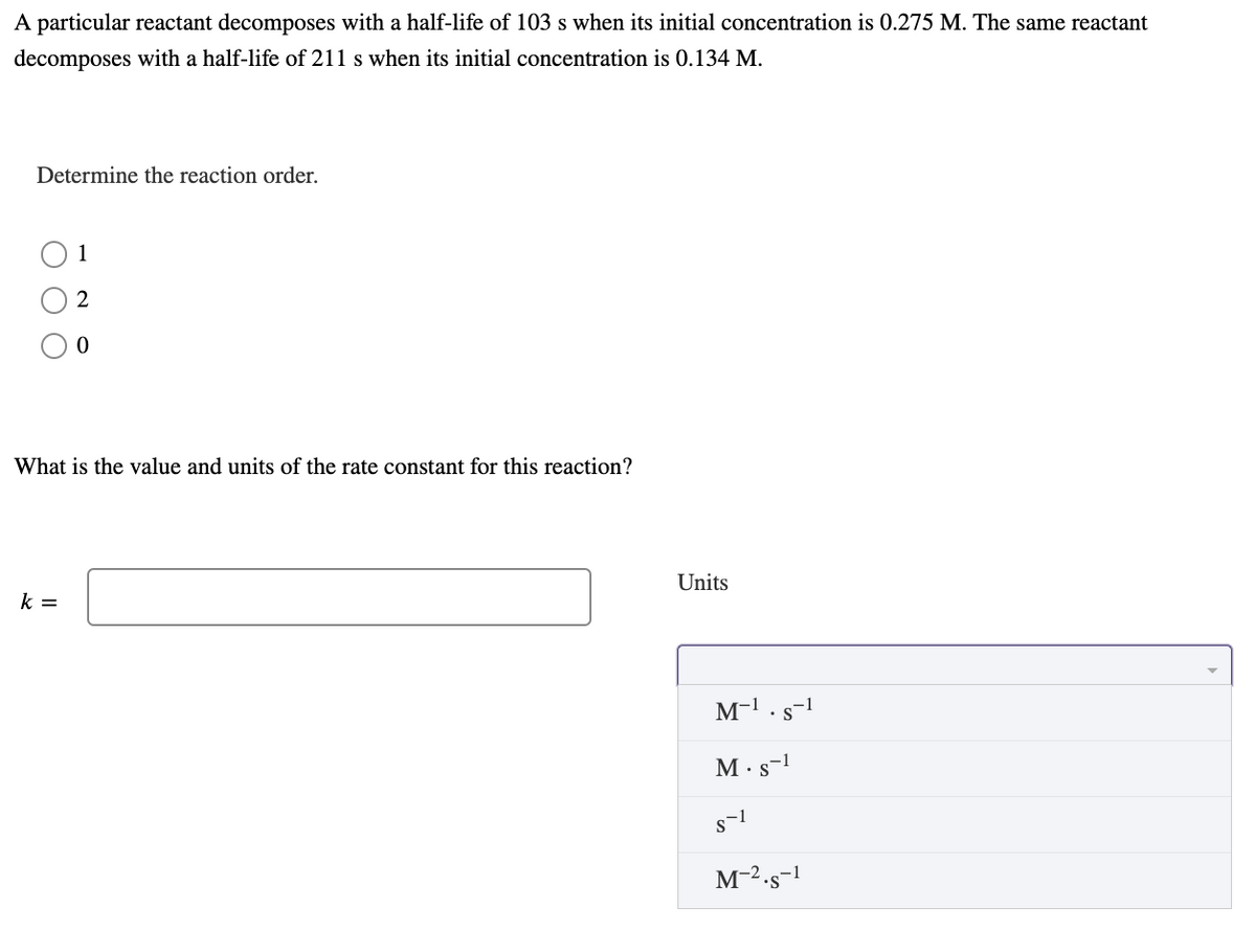 A particular reactant decomposes with a half-life of 103 s when its initial concentration is 0.275 M. The same reactant
decomposes with a half-life of 211 s when its initial concentration is 0.134 M.
Determine the reaction order.
1
What is the value and units of the rate constant for this reaction?
Units
k =
M-1.s-1
M·s-1
M-2.s-1
