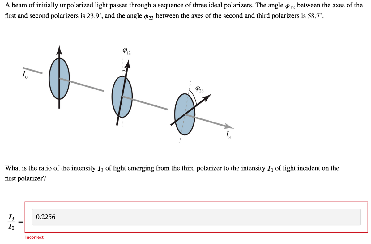 A beam of initially unpolarized light passes through a sequence of three ideal polarizers. The angle p12 between the axes of the
first and second polarizers is 23.9°, and the angle p23 between the axes of the second and third polarizers is 58.7°.
P12
P23
What is the ratio of the intensity I3 of light emerging from the third polarizer to the intensity Io of light incident on the
first polarizer?
I3
0.2256
Io
Incorrect
