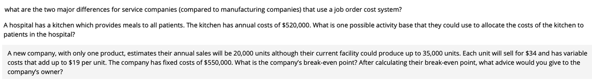 what are the two major differences for service companies (compared to manufacturing companies) that use a job order cost system?
A hospital has a kitchen which provides meals to all patients. The kitchen has annual costs of $520,000. What is one possible activity base that they could use to allocate the costs of the kitchen to
patients in the hospital?
A new company, with only one product, estimates their annual sales will be 20,000 units although their current facility could produce up to 35,000 units. Each unit will sell for $34 and has variable
costs that add up to $19 per unit. The company has fixed costs of $550,000. What is the company's break-even point? After calculating their break-even point, what advice would you give to the
company's owner?
