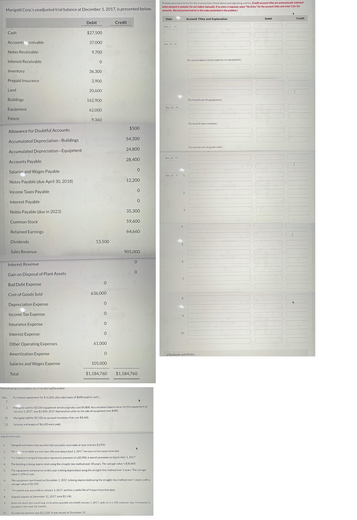 Prepare journal entries for the transactions listed above and adjusting entries. (Credit account titles are automatically indented
when amount is entered. Do not indent manually. If no entry is required, select "No Entry" for the account titles and enter O for the
amounts. Record journal entries in the order presented in the problem.)
Marigold Corp.'s unadjusted trial balance at December 1, 2017, is presented below.
Date
Account Titles and Explanation
Debit
Credit
Debit
Credit
Dec. 2
Cash
$27,500
Accounts Receivable
37,000
Dec. 15 v
Notes Receivable
9,700
Interest Receivable
(To record depreciation expense on equipment.)
Inventory
36,300
Prepaid Insurance
3,900
Land
20,600
Buildings
162,900
(To record sale of equipment.)
Dec. 23
Equipment
62,000
Patent
9,360
(To record sales revenue.)
$500
Allowance for Doubtful Accounts
54,300
Accumulated Depreciation-Buildings
(To record cost of goods sold.)
24,800
Accumulated Depreciation-Equipment
Dec. 31
Accounts Payable
28,400
Salaries and Wages Payable
Dec. 31
1.
Notes Payable (due April 30, 2018)
12,200
Income Taxes Payable
2.
Interest Payable
3.
Notes Payable (due in 2023)
35,300
Common Stock
59,600
4.
Retained Earnings
64,660
Dividends
13,500
5.
Sales Revenue
905,000
0.
6.
Interest Revenue
Gain on Disposal of Plant Assets
7.
Bad Debt Expense
Cost of Goods Sold
636,000
8.
Depreciation Expense
Income Tax Expense
9.
Insurance Expense
10.
Interest Expense
Other Operating Expenses
61,000
Amortization Expense
eTextbook and Media
Salaries and Wages Expense
105,000
Total
$1,184,760
$1,184,760
The following transactions occurred during December.
Dec.
Purchased equipment for $16,200, plus sales taxes of $600 (paid in cash).
2
Marigold sold for $3,550 equipment which originally cost $4,800. Accumulated depreciation on this equipment at
January 1, 2017, was $1,850; 2017 depreciation prior to the sale of equipment was $480.
15
Marigold sold for $5,150 on account inventory that cost $3,460.
23
Salaries and wages of $6,630 were paid.
Adjustment data:
1.
Marigold estimates that uncollectible accounts receivable at year-end are $3,950.
2.
The ntereceivable is a one-year, 8% note dated April 1, 2017. No intercst has been recorded.
3.
The balance in prepaid insurance represents payment of a $3,900, 6-month premium on September 1, 2017.
4.
The building is being depreciated using the straight-line method over 30 years. The salvage value is $30,600.
5.
The equipment owned prior to this year is being depreciated using the straight-line method over 5 years. The salvage
value is 10% of cost.
6.
The equipment purchased on December 2, 2017, is being depreciated using the straight-line method over 5 years, with a
salvage value of $1,920.
7.
The patent was acquired on January 1, 2017, and has a useful life of 9 years from that date.
8.
Unpaid salaries at December 31, 2017, total $2,140.
9.
Both the short-term and long term notes payable are dated January 1, 2017, and carry a 10% interest rate. All interest is
payable in the next 12 months.
10
Income tax expense was $12,200. It was unpaid at December 31.
