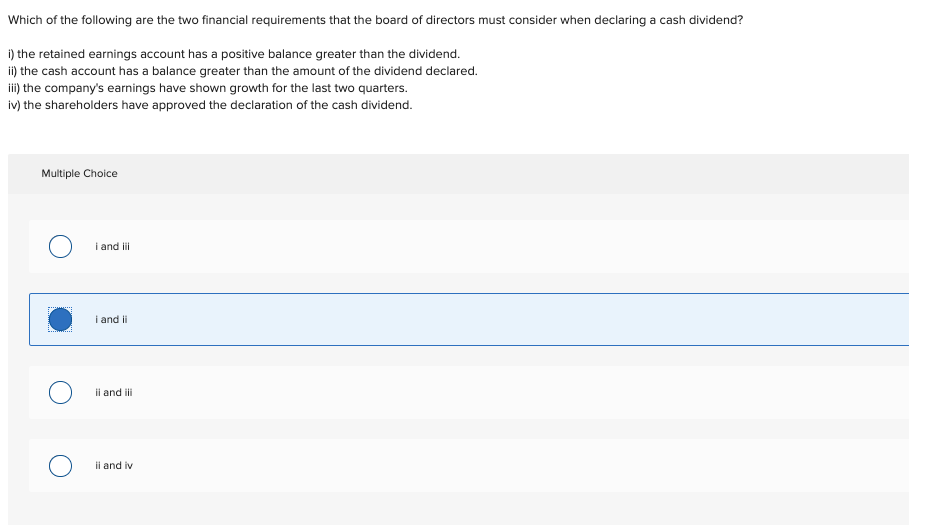 Which of the following are the two financial requirements that the board of directors must consider when declaring a cash dividend?
i) the retained earnings account has a positive balance greater than the dividend.
ii) the cash account has a balance greater than the amount of the dividend declared.
ii) the company's earnings have shown growth for the last two quarters.
iv) the shareholders have approved the declaration of the cash dividend.
Multiple Choice
i and i
i and ii
ii and ii
ii and iv
