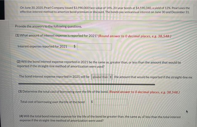 On June 30, 2020, Pearl Company issued $3,990,000 face value of 14%, 20-year bonds at $4,590,340, a yield of 12%. Pearluses the
effective-interest method to amortize bond premium or discount. The bonds pay semiannual interest on June 30 and December 31.
Provide the answers to the following questions.
(1) What amount of interest expense is reported for 2021? (Round answer to 0 decimal places, e.g, 38,548.)
Interest expense reported for 2021 $
(2) Will the bond interest expense reported in 2021 be the same as, greater than, or less than the amount that would be
reported if the straight-line method of amortization were used?
The bond interest expense reported in 2021 will be greater thane the amount that would be reported if the straight-line me
(3) Determine the total cost of borrowing over the life of the bond. (Round answer to 0 decimal places, e.g. 38,548.)
Total cost of borrowing over the life of the bondS
(4) Will the total bond interest expense for the life of the bond be greater than, the same as, or less than the total interest
expense if the straight-line method of amortization were used?
