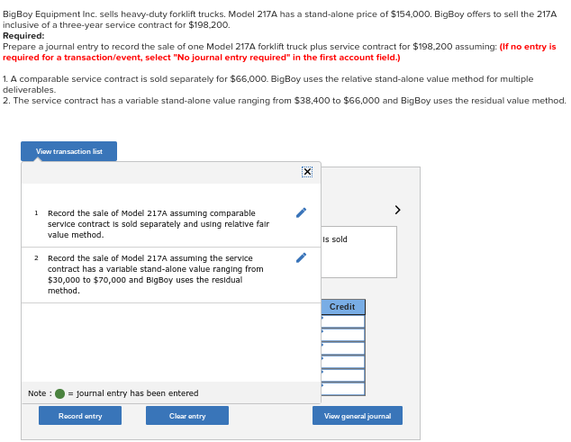BigBoy Equipment Inc. sells heavy-duty forklift trucks. Model 217A has a stand-alone price of $154,000. BigBoy offers to sell the 217A
inclusive of a three-year service contract for $198,200.
Required:
Prepare a journal entry to record the sale of one Model 217A forklift truck plus service contract for $198,200 assuming: (If no entry is
required for a transaction/event, select "No journal entry required" in the first account field.)
1. A comparable service contract is sold separately for $66,000. BigBoy uses the relative stand-alone value method for multiple
deliverables.
2. The service contract has a variable stand-alone value ranging from $38,400 to $66,000 and BigBoy uses the residual value method.
Viow transaction list
1
Record the sale of Model 217A assuming comparable
service contract Is sold separately and using relative falr
value method.
Is sold
2 Record the sale of Model 217A assuming the service
contract has a varlable stand-alone value ranging from
$30,000 to $70,000 and BigBoy uses the residual
method.
Credit
Note:
= journal entry has been entered
Rocord antry
Clear antry
Viow ganeral journal
