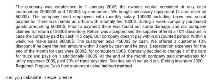 The company was established in 1 January 20X5, the owner's capital consisted of only cash
contribution 200000$ and 10000$ by computers. We bought necessary equipment (2 cars each by
6000$). The company hired employees with monthly salary 10000$ including taxes and social
payments. There was rented an office with monthly fee 1000$. During a week company purchased
goods amounting 60000$. Prior to payment there was found out some damage, and our company
claimed for return of 5000$ inventory. Return was accepted and the supplier offered a 10% discount in
case the company paid by cash in 5 days. Our company doesn't pay within discounted period. Within a
week, we make sales 90000$. The customer pays 45000$ by cash. We offered a customer 10%
discount if he pays the rest amount within 3 days by cash and he pays. Depreciation expenses for the
end of the month for cars were 2000$, for computers 800$. Company decided to change 1 of the cars
for truck and pays on it additionally 1000$. At the end of the month company paid immediately for
utility expenses 200$, paid 20% of trade payables. Salaries aren't yet paid out. Ending inventory 2000.
Required: Prepare Cash flow statement using Indirect method
can you calculate in excel please
