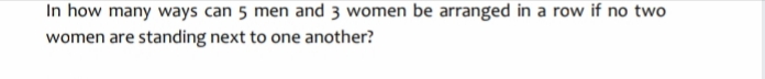 In how many ways can 5 men and 3 women be arranged in a row if no two
women are standing next to one another?
