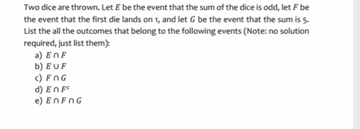 Two dice are thrown. Let E be the event that the sum of the dice is odd, let F be
the event that the first die lands on 1, and let G be the event that the sum is 5.
List the all the outcomes that belong to the following events (Note: no solution
required, just list them):
a) EnF
b) E U F
c) FNG
d) En F°
e) En FNG
