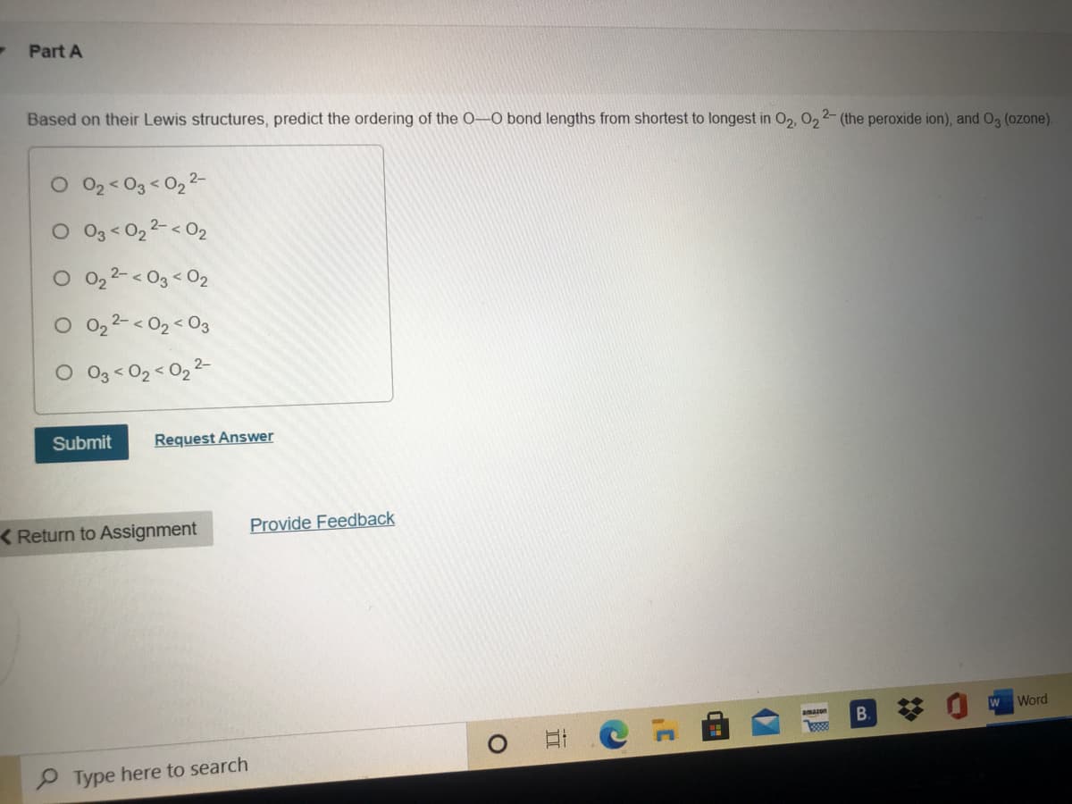 Part A
Based on their Lewis structures, predict the ordering of the 0–O bond lengths from shortest to longest in O2, 02 2- (the peroxide ion), and O3 (ozone).
O 02< 03 < 02 2-
O3 < 02 2-< O2
2- < 03 < 02
O 02 2-< 02 < O3
O 03< 02 < 02 2-
Submit
Request Answer
< Return to Assignment
Provide Feedback
Word
amazon
B.
P Type here to search
II
