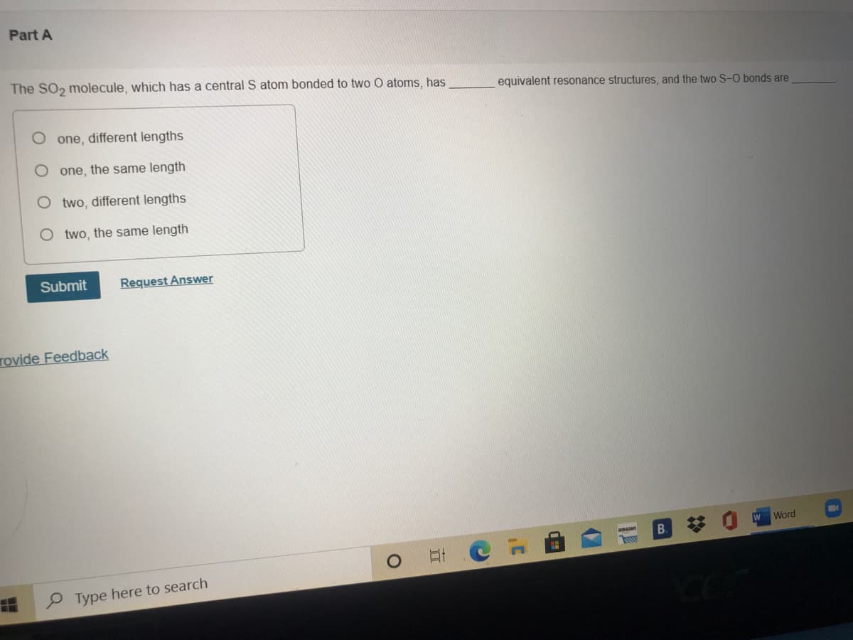 Part A
The SO, molecule, which has a central S atom bonded to two O atoms, has
equivalent resonance structures, and the two S-O bonds are
one, different lengths
one, the same length
two, different lengths
O two, the same length
Submit
Request Answer
Tovide Feedback
W Word
B.
amaen
P Type here to search
