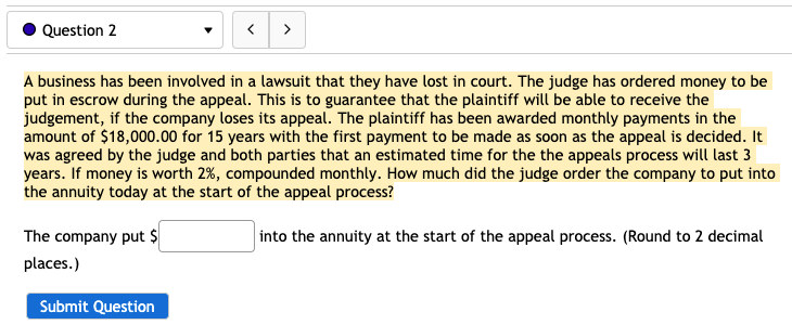 Question 2
>
A business has been involved in a lawsuit that they have lost in court. The judge has ordered money to be
put in escrow during the appeal. This is to guarantee that the plaintiff will be able to receive the
judgement, if the company loses its appeal. The plaintiff has been awarded monthly payments in the
amount of $18,000.00 for 15 years with the first payment to be made as soon as the appeal is decided. It
was agreed by the judge and both parties that an estimated time for the the appeals process will last 3
years. If money is worth 2%, compounded monthly. How much did the judge order the company to put into
the annuity today at the start of the appeal process?
The company put $
into the annuity at the start of the appeal process. (Round to 2 decimal
places.)
Submit Question
