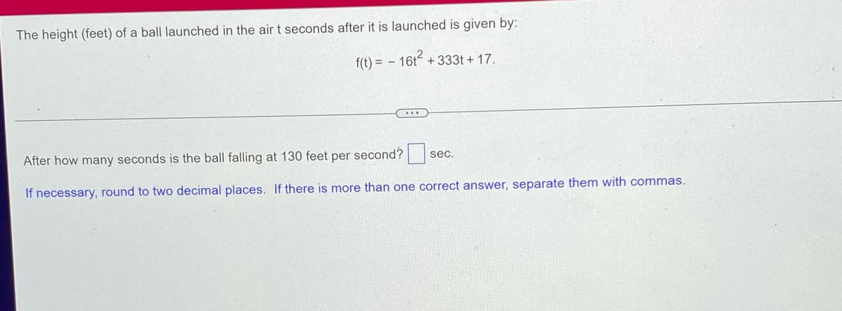 **Problem Statement:**

The height (feet) of a ball launched in the air \( t \) seconds after it is launched is given by:

\[ f(t) = -16t^2 + 33t + 17 \]

---

**Question:**

After how many seconds is the ball falling at 130 feet per second? [ ] sec.

**Instructions:**

If necessary, round to two decimal places. If there is more than one correct answer, separate them with commas.