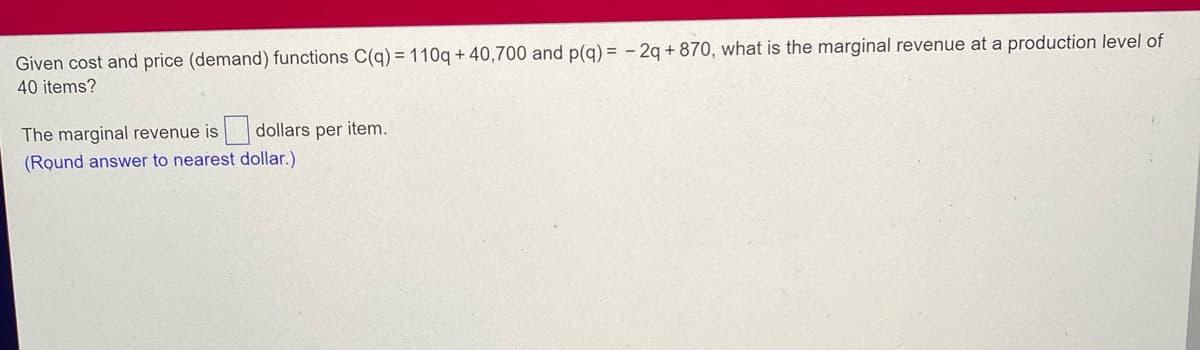 Given cost and price (demand) functions C(q) = 110q+40,700 and p(q) = 2q +870, what is the marginal revenue at a production level of
40 items?
The marginal revenue is dollars per item.
(Round answer to nearest dollar.)