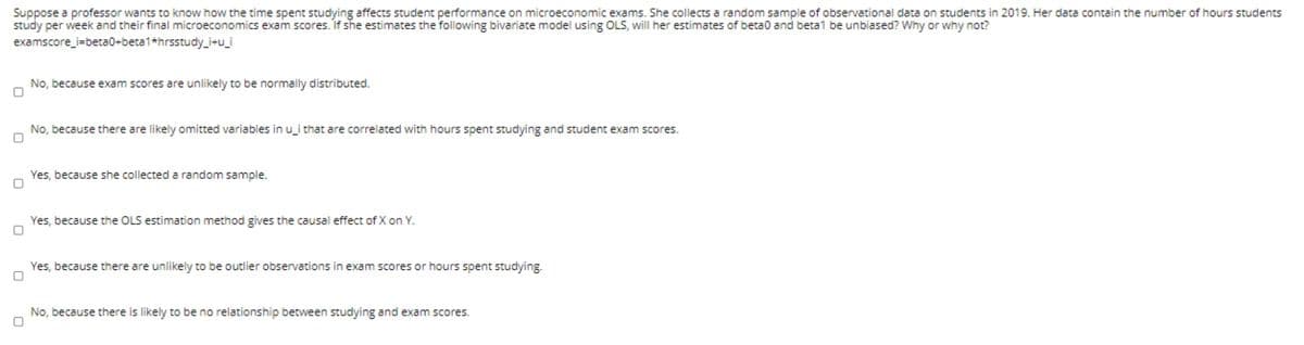 Suppose a professor wants to know how the time spent studying affects student performance on microeconomic exams. She collects a random sample of observational data on students in 2019. Her data contain the number of hours students
study per week and their final microeconomics exam scores. If she estimates the following bivariate model using OLS, will her estimates of beta0 and beta1 be unbiased? Why or why not?
examscore_i=beta0+beta1+hrsstudy_i+u_i
No, because exam scores are unlikely to be normally distributed.
No, because there are likely omitted variables in u_i that are correlated with hours spent studying and student exam scores.
Yes, because she collected a random sample.
Yes, because the OLS estimation method gives the causal effect of X on Y.
Yes, because there are unlikely to be outlier observations in exam scores or hours spent studying.
No, because there is likely to be no relationship between studying and exam scores.
