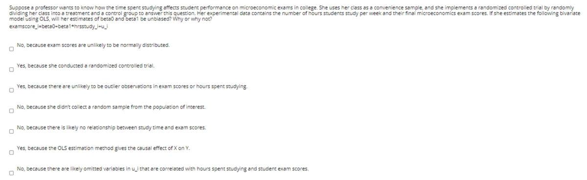 Suppose a professor wants to know how the time spent studying affects student performance on microeconomic exams in college. She uses her class as a convenience sample, and she implements a randomized controlled trial by randomly
dividing her class into a treatment and a control group to answer this question. Her experimental data contains the number of hours students study per week and their final microeconomics exam scores. If she estimates the following bivariate
model using OLS, will her estimates of beta0 and beta1 be unbiased? Why or why not?
examscore_i=beta0+beta1*hrsstudy_i+u_i
No, because exam scores are unlikely to be normally distributed.
Yes, because she conducted a randomized controlled trial.
Yes, because there are unlikely to be outlier observations in exam scores or hours spent studying.
No, because she didn't collect a random sample from the population of interest.
No, because there is likely no relationship between study time and exam scores.
Yes, because the OLS estimation method gives the causal effect of X on Y.
No, because there are likely omitted variables in u_i that are correlated with hours spent studying and student exam scores.
