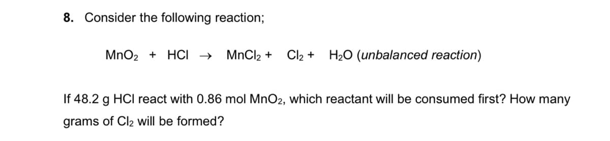 8. Consider the following reaction;
MnO2 + HCI →
MnCl2 +
Cl2 + H20 (unbalanced reaction)
If 48.2 g HCI react with 0.86 mol MnO2, which reactant will be consumed first? How many
grams of Cl2 will be formed?
