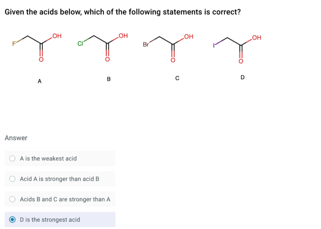 Given the acids below, which of the following statements is correct?
OH
LOH
HOʻ
HOʻ
Br
D
A
Answer
A is the weakest acid
Acid A is stronger than acid B
Acids B and C are stronger than A
D is the strongest acid
