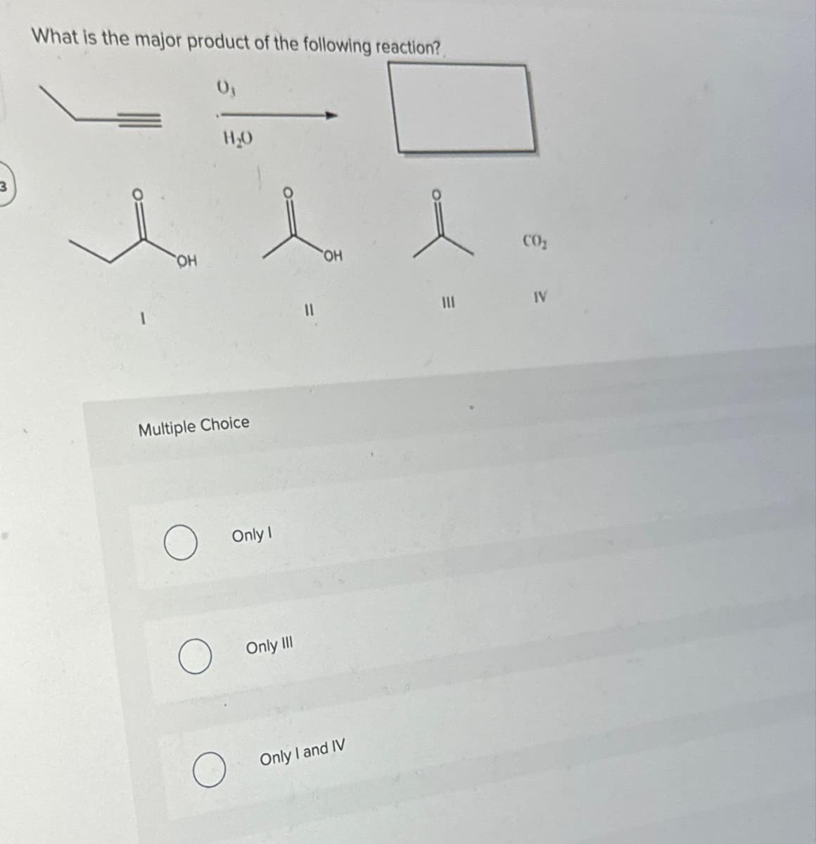 3
What is the major product of the following reaction?
0₁
OH
H₂O
Multiple Choice
Only I
Only III
11
OH
Only I and IV
e
111
CO₂
IV