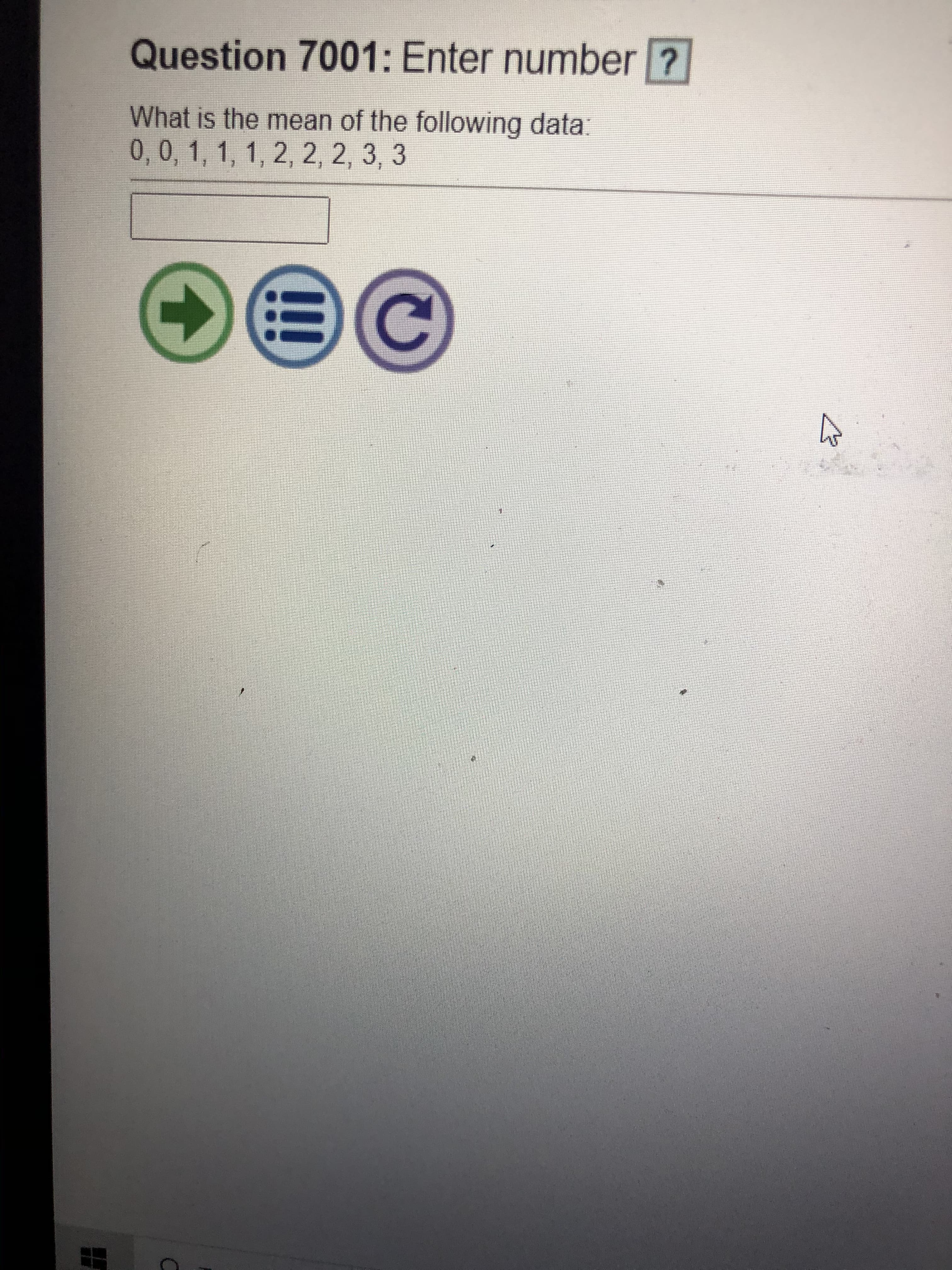 **Question 7001: Enter number**

**What is the mean of the following data:**  
0, 0, 1, 1, 1, 2, 2, 2, 3, 3

[Input Box]

Below the question, there are three icons:

1. A green arrow pointing to the right, likely indicating a "next" or "submit" action.
2. A blue circular icon with lines, which could be a "menu" or "list" feature.
3. A purple circular arrow, suggesting a "refresh" or "reset" function.

To find the mean:
1. Add all the numbers together: 0 + 0 + 1 + 1 + 1 + 2 + 2 + 2 + 3 + 3 = 15
2. Divide the sum by the total number of data points: 15 ÷ 10 = 1.5

The mean is 1.5.