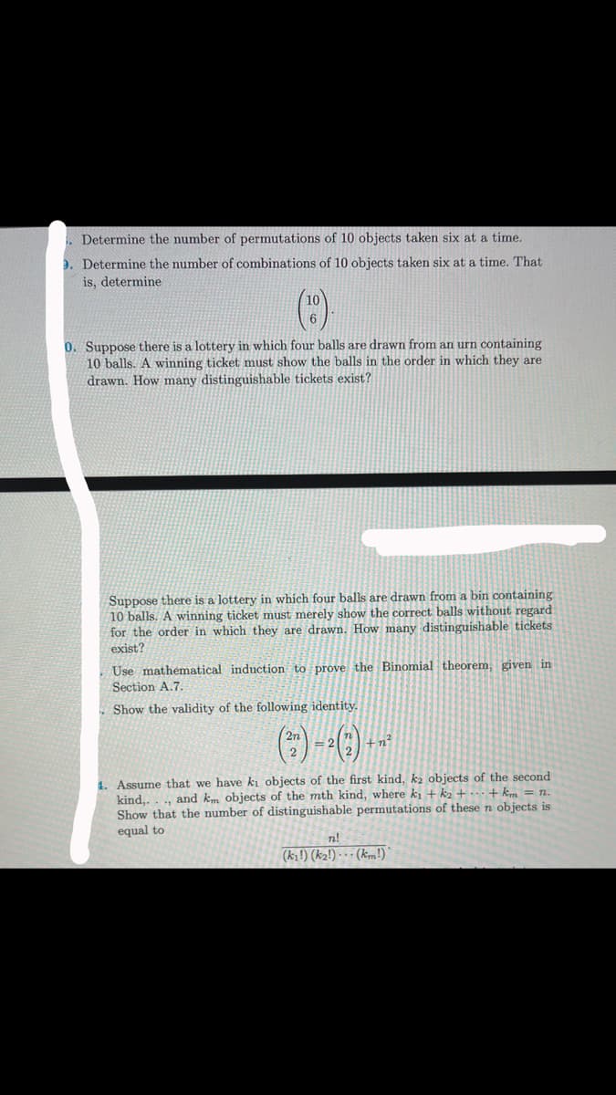 Determine the number of permutations of 10 objects taken six at a time.
9. Determine the number of combinations of 10 objects taken six at a time. That
is, determine
10
6
0. Suppose there is a lottery in which four balls are drawn from an urn containing
10 balls. A winning ticket must show the balls in the order in which they are
drawn. How many distinguishable tickets exist?
Suppose there is a lottery in which four balls are drawn from a bin containing
10 balls. A winning ticket must merely show the correct balls without regard.
for the order in which they are drawn. How many distinguishable tickets
exist?
Use mathematical induction to prove the Binomial theorem, given in
Section A.7.
Show the validity of the following identity.
(²) -- () --
2
+n²
1. Assume that we have ki objects of the first kind, k₂ objects of the second
kind,..., and km objects of the mth kind, where k₁+k2 + ... + km = n.
Show that the number of distinguishable permutations of these n objects is
equal to
n!
(ki!) (k₂!) (km!)