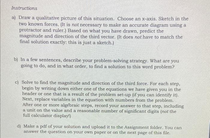Instructions
a) Draw a qualitative picture of this situation. Choose an x-axis. Sketch in the
two known forces. (It is not necessary to make an accurate diagram using a
protractor and ruler.) Based on what you have drawn, predict the
magnitude and direction of the third vector. (It does not have to match the
final solution exactly: this is just a sketch.)
b) In a few sentences, describe your problem-solving strategy. What are you
going to do, and in what order, to find a solution to this word problem?
c) Solve to find the magnitude and direction of the third force. For each step,
begin by writing down either one of the equations we have given you in the
header or one that is a result of the problem set-up (if you can identify it).
Next, replace variables in the equation with numbers from the problem.
After one or more algebraic steps, record your answer to that step, including
a unit on the value and a reasonable number of significant digits (not the
full calculator display!)
d) Make a pdf of your solution and upload it to the Assignment folder. You can
answer the question on your own paper or on the next page of this file.