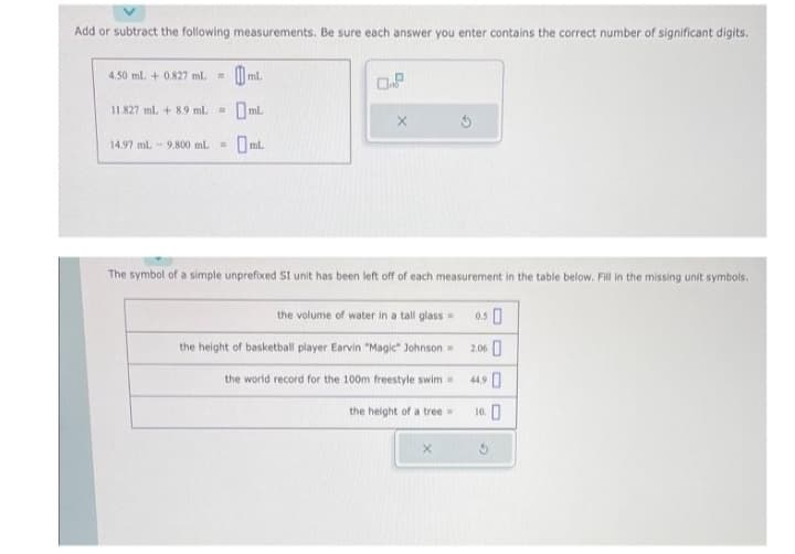 Add or subtract the following measurements. Be sure each answer you enter contains the correct number of significant digits.
4.50 mL + 0.827 ml. =
11.827 ml + 8.9 mL =
ml.
14.97 mL 9.800 mL = ml.
0.8
The symbol of a simple unprefixed SI unit has been left off of each measurement in the table below. Fill in the missing unit symbols.
the volume of water in a tall glass=
the height of basketball player Earvin "Magic" Johnson =
the world record for the 100m freestyle swim =
the height of a tree=
X
0.50
2.06
4490
10.0