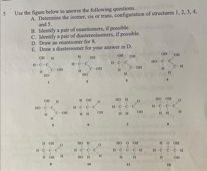 5 Use the figure below to answer the following questions.
A. Determine the isomer, cis or trans, configuration of structures 1, 2, 3, 4,
and 5.
B. Identify a pair of enantiomers, if possible.
C. Identify a pair of diastereoisomers, if possible.
D. Draw an enantiomer for 8.
E. Draw a diastereomer for your answer in D.
ОН ОН
OH H
н-с-с
Н
НО
С-OH
OH H
1
но с с
Н
H
5
C-OH
H OH
H C-С-С
1
1
H OH
H
Н
нс-с
H
HO
2
OH
с-ОН
H OH O
H- с-с-с
Н Н
HO H
нс-с-с
HO H
10
ОН
0
Н
н-с-с
Н
Н
3
HO H
нсс-с
I
Н Н
H
c OH
7
НО О ОН
нсссн
11
0
H
ОН
OH он
но-с-с
Н
Н
HO OH
0
Н
н-с-с-с
Н Н
с н
8
Н О ОН
н-с-с-с-Н
OH
12
H