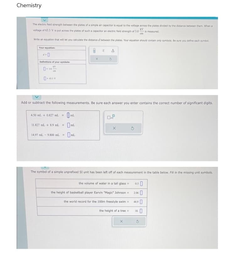 Chemistry
The electric field strength between the plates of a simple air capacitor is equal to the voltage across the plates divided by the distance between them. When a
voltage of 63.3 V is put across the plates of such a capacitor an electric field strength of 3.0 is measured.
kv
Write an equation that will let you calculate the distance d between the plates. Your equation should contain only symbols. Be sure you define each symbol.
Your equation:
4-0
Definitions of your symbols:
KV
om
0-633 V
4.50 mL + 0.827 ml. =
Add or subtract the following measurements. Be sure each answer you enter contains the correct number of significant digits.
11.827 ml + 8.9 ml = mL
0mL.
E
14.97 mL 9.800 mL =
A
X
The symbol of a simple unprefixed SI unit has been left off of each measurement in the table below. Fill in the missing unit symbols.
the volume of water in a tall glass=
the height of basketball player Earvin "Magic" Johnson =
the world record for the 100m freestyle swim =
the height of a tree =
X
0.50
2.06
44,90
10.0
