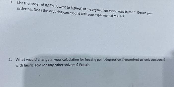 1. List the order of IMF's (lowest to highest) of the organic liquids you used in part 1. Explain your
ordering. Does the ordering correspond with your experimental results?
2. What would change in your calculation for freezing point depression if you mixed an ionic compound
with lauric acid (or any other solvent)? Explain.