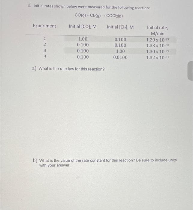 3. Initial rates shown below were measured for the following reaction:
CO(g) + Cl2(g) → COCl2(g)
Experiment
1234
2
3
Initial [CO], M
1.00
0.100
0.100
0.100
a) What is the rate law for this reaction?
Initial [Cl₂], M
0.100
0.100
1.00
0.0100
Initial rate,
M/min
1.29 x 10-29
1.33 x 10-30
1.30 x 10-29
1.32 x 10-31
b) What is the value of the rate constant for this reaction? Be sure to include units
with your answer.