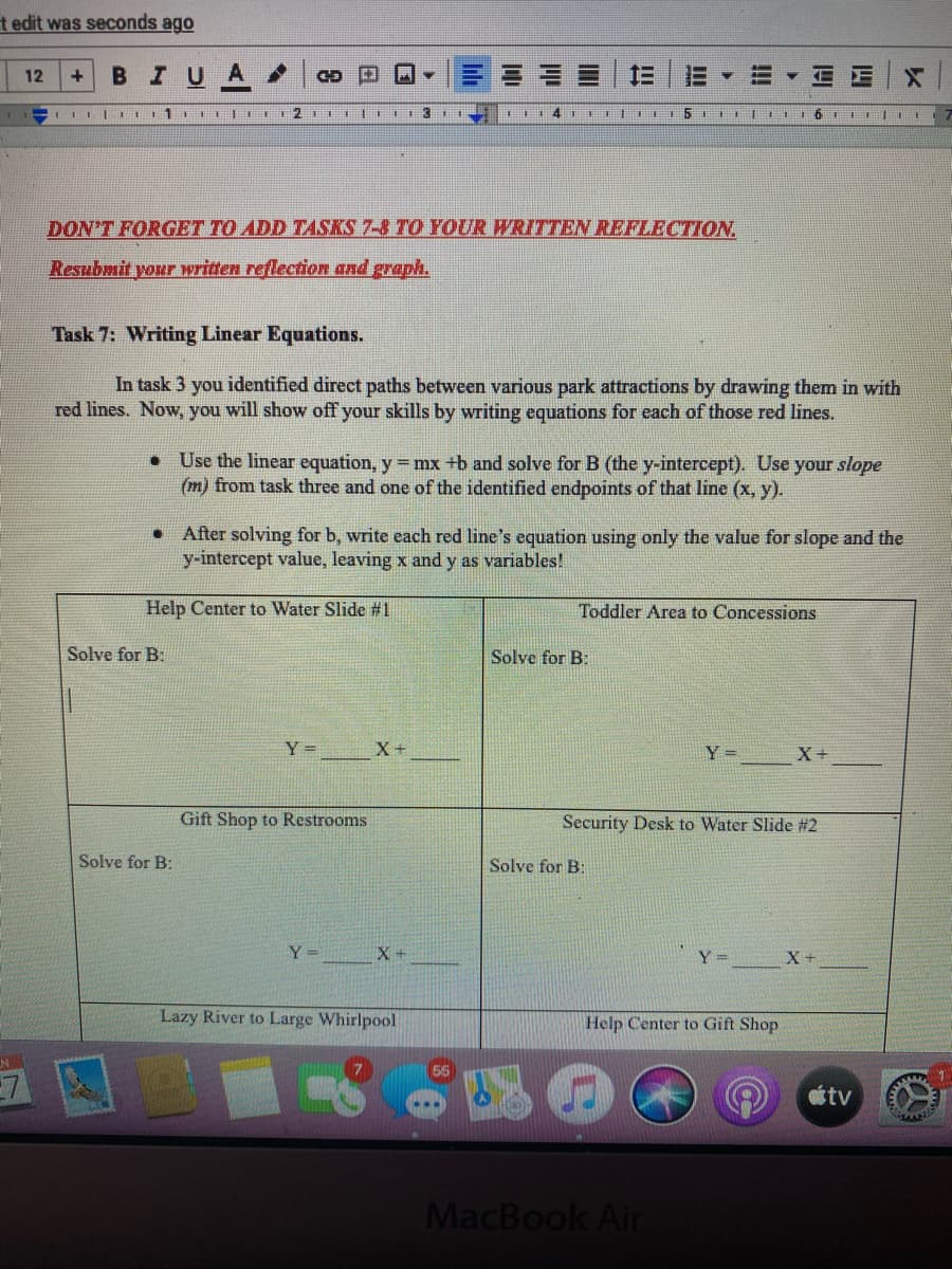 t edit was seconds ago
BIUA
12
+
DON'T FORGET TO ADD TASKS 7-8 TO YOUR WRITTEN REFLECTION.
Resubmit your written reflection and graph.
Task 7: Writing Linear Equations.
In task 3 you identified direct paths between various park attractions by drawing them in with
red lines. Now, you will show off your skills by writing equations for each of those red lines.
• Use the linear equation, y =mx +b and solve for B (the y-intercept). Use your slope
(m) from task three and one of the identified endpoints of that line (x, y).
After solving for b, write each red line's equation using only the value for slope and the
y-intercept value, leaving x and y as variables!
Help Center to Water Slide #1
Toddler Area to Concessions
Solve for B:
Solve for B:
Y =
X+
Y =
X+
Gift Shop to Restrooms
Security Desk to Water Slide #2
Solve for B:
Solve for B:
Y =
X+
Y =
X+
Lazy River to Large Whirlpool
Help Center to Gift Shop
tv
MacBook Air
