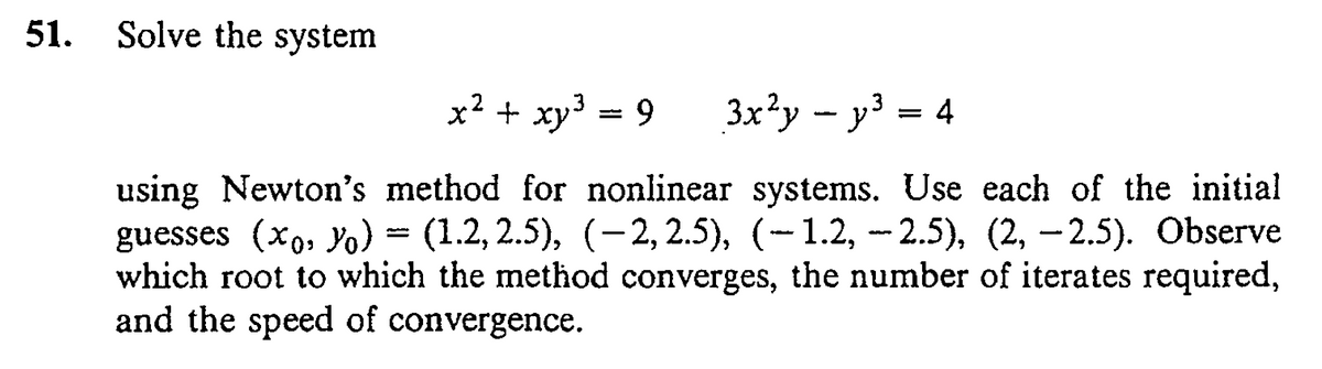 51.
Solve the system
x2 + xy = 9
3x?y - y³ = 4
using Newton's method for nonlinear systems. Use each of the initial
guesses (xo, Y) = (1.2,2.5), (-2,2.5), (-1.2, -- 2.5), (2, –2.5). Observe
which root to which the method converges, the number of iterates required,
and the speed of convergence.
