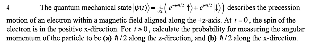 ±(ei2 |t) + ein/2 |1)) describes the precession
-iot/2
4
The quantum mechanical state y(t)) =
1)+ e'
motion of an electron within a magnetic field aligned along the +z-axis. At t =0, the spin of the
electron is in the positive x-direction. For t> 0, calculate the probability for measuring the angular
momentum of the particle to be (a) ħ/2 along the z-direction, and (b) ħ/2 along the x-direction.
