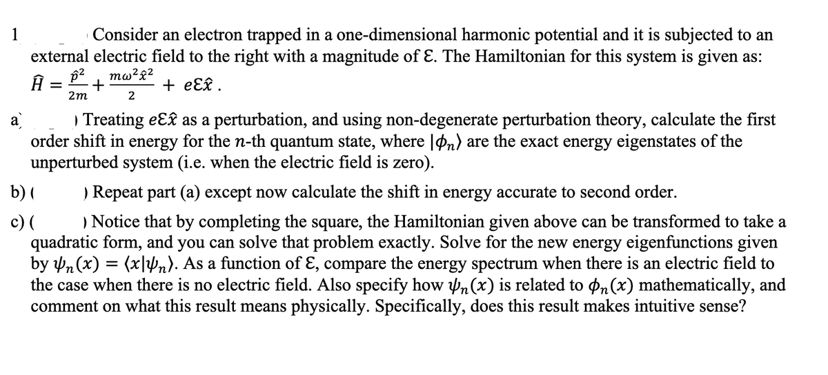 Consider an electron trapped in a one-dimensional harmonic potential and it is subjected to an
external electric field to the right with a magnitude of Ɛ. The Hamiltonian for this system is given as:
1
mw²£2
+ eƐ£ .
2m
2
) Treating eɛ£ as a perturbation, and using non-degenerate perturbation theory, calculate the first
order shift in energy for the n-th quantum state, where |Pn) are the exact energy eigenstates of the
unperturbed system (i.e. when the electric field is zero).
b) (
c) (
quadratic form, and you can solve that problem exactly. Solve for the new energy eigenfunctions given
by Pn (x) = (x|Vn). As a function of ɛ, compare the energy spectrum when there is an electric field to
the case when there is no electric field. Also specify how n(x) is related to pn(x) mathematically, and
comment on what this result means physically. Specifically, does this result makes intuitive sense?
) Repeat part (a) except now calculate the shift in energy accurate to second order.
) Notice that by completing the square, the Hamiltonian given above can be transformed to take a
