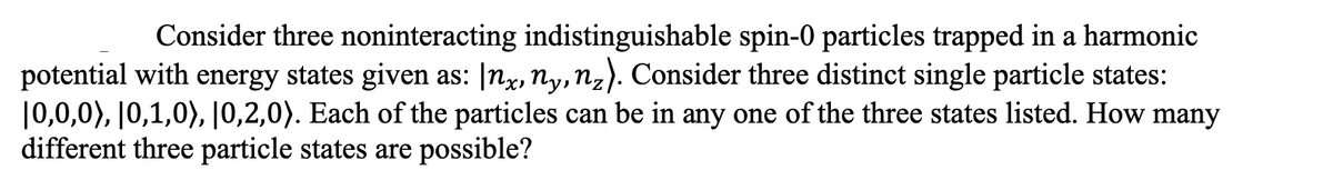 Consider three noninteracting indistinguishable spin-0 particles trapped in a harmonic
potential with energy states given as: [nx, Ny, nz). Consider three distinct single particle states:
|0,0,0), |0,1,0), |0,2,0). Each of the particles can be in any one of the three states listed. How many
different three particle states are possible?
