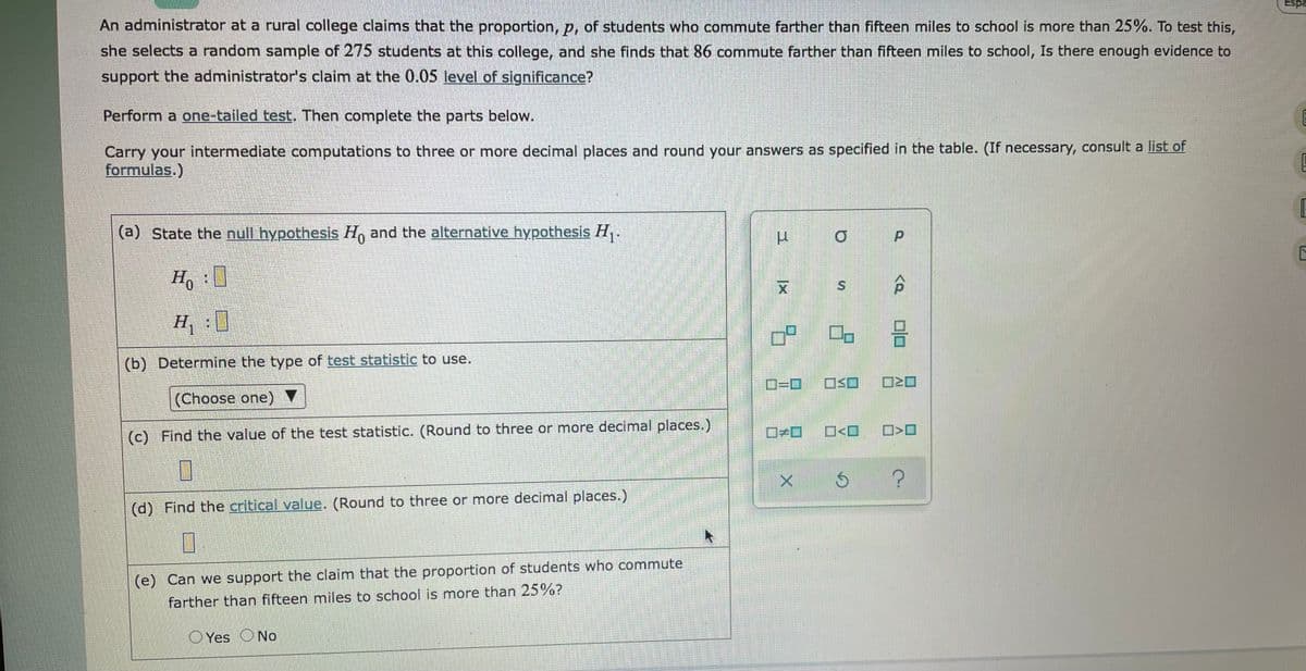 Espa
An administrator at a rural college claims that the proportion, p, of students who commute farther than fifteen miles to school is more than 25%. To test this,
she selects a random sample of 275 students at this college, and she finds that 86 commute farther than fifteen miles to school, Is there enough evidence to
support the administrator's claim at the 0.05 level of significance?
Perform a one-tailed test. Then complete the parts below.
Carry your intermediate computations to three or more decimal places and round your answers as specified in the table. (If necessary, consult a list of
formulas.)
(a) State the null hypothesis Ho and the alternative hypothesis H,.
0.
Ho
H, :)
(b) Determine the type of test statistic to use.
O=D0
ロSロ
(Choose one) V
(c)
Find the value of the test statistic. (Round to three or more decimal places.)
(d) Find the critical value. (Round to three or more decimal places.)
(e) Can we support the claim that the proportion of students who commute
farther than fifteen miles to school is more than 25%?
O Yes ONo
