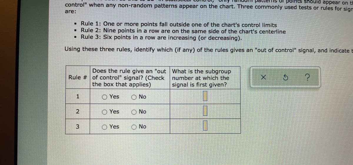 control" when any non-random patterns appear on the chart. Three commonly used tests or rules for sign
patt
should appear on th
are:
• Rule 1: One or more points fall outside one of the chart's control limits
• Rule 2: Nine points in a row are on the same side of the chart's centerline
• Rule 3: Six points in a row are increasing (or decreasing).
Using these three rules, identify which (if any) of the rules gives an "out of control" signal, and indicate t
Does the rule give an "out What is the subgroup
Rule # of control" signal? (Check number at which the
signal is first given?
the box that applies)
Yes
O No
O Yes
O No
O Yes
O No
2.
3.
