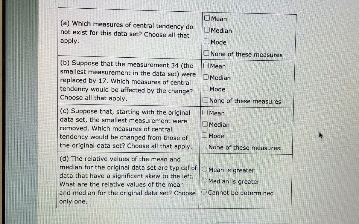 OMean
(a) Which measures of central tendency do
OMedian
not exist for this data set? Choose all that
apply.
OMode
UNone of these measures
OMean
(b) Suppose that the measurement 34 (the
smallest measurement in the data set) were
Median
replaced by 17. Which measures of central
tendency would be affected by the change?
Choose all that apply.
OMode
None of these measures
(c) Suppose that, starting with the original
data set, the smallest measurement were
OMean
OMedian
removed. Which measures of central
Mode
tendency would be changed from those of
the original data set? Choose all that apply.
UNone of these measures
(d) The relative values of the mean and
median for the original data set are typical of OMean is greater
data that have a significant skew to the left.
O Median is greater
What are the relative values of the mean
and median for the original data set? Choose Cannot be determined
only one.
