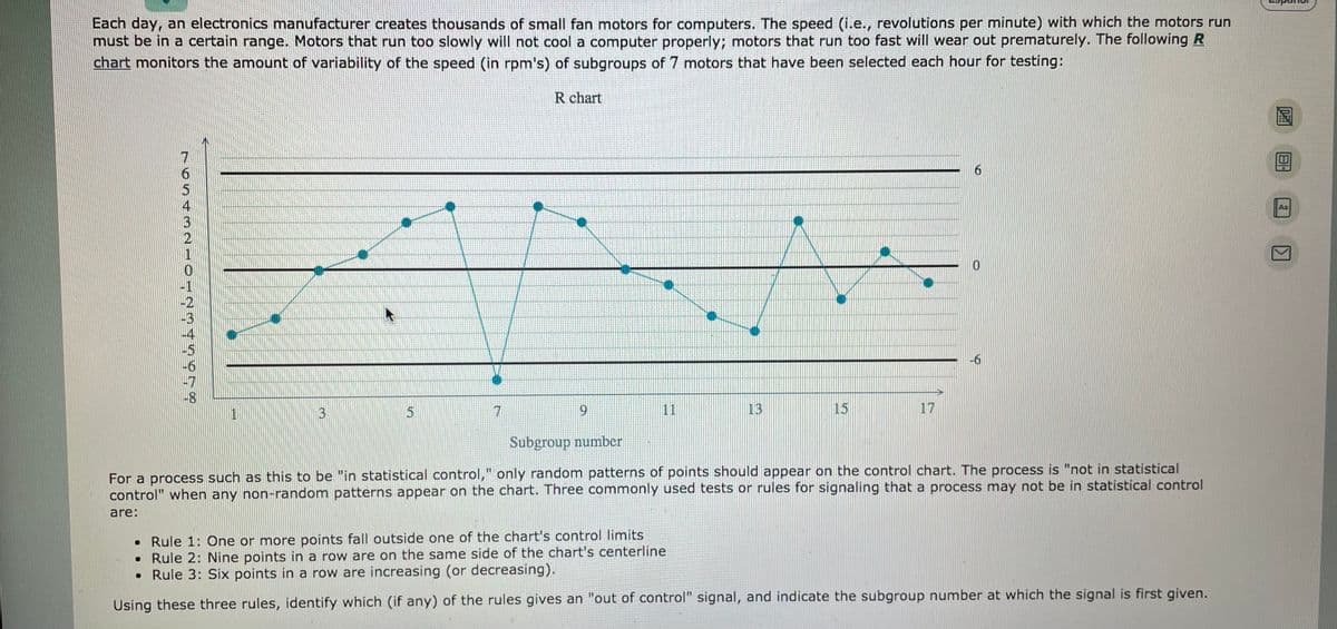 Each day, an electronics mnanufacturer creates thousands of small fan motors for computers. The speed (i.e., revolutions per minute) with which the motors run
must be in a certain range. Motors that run too slowly will not cool a computer properly; motors that run too fast will wear out prematurely. The following R
chart monitors the amount of variability of the speed (in rpm's) of subgroups of 7 motors that have been selected each hour for testing:
R chart
9.
Aa
-6
-8
3.
6.
11
13
15
17
Subgroup number
For a process such as this to be "in statistical control," only random patterns of points should appear on the control chart. The process is "not in statistical
control" when any non-random patterns appear on the chart. Three commonly used tests or rules for signaling that a process may not be in statistical control
are:
• Rule 1: One or more points fall outside one of the chart's control limits
• Rule 2: Nine points in a row are on the same side of the chart's centerline
• Rule 3: Six points in a row are increasing (or decreasing).
Using these three rules, identify which (if any) of the rules gives an "out of control" signal, and indicate the subgroup number at which the signal is first given.
