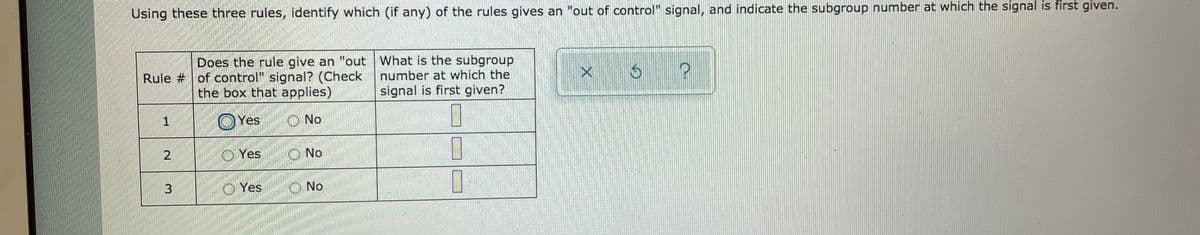 Using these three rules, identify which (if any) of the rules gives an "out of control" signal, and indicate the subgroup number at which the signal is first given.
Does the rule give an "out What is the subgroup
Rule # of control" signal? (Check
the box that applies)
number at which the
signal is first given?
OYes
O No
2.
O Yes
O No
3
O Yes
O No
