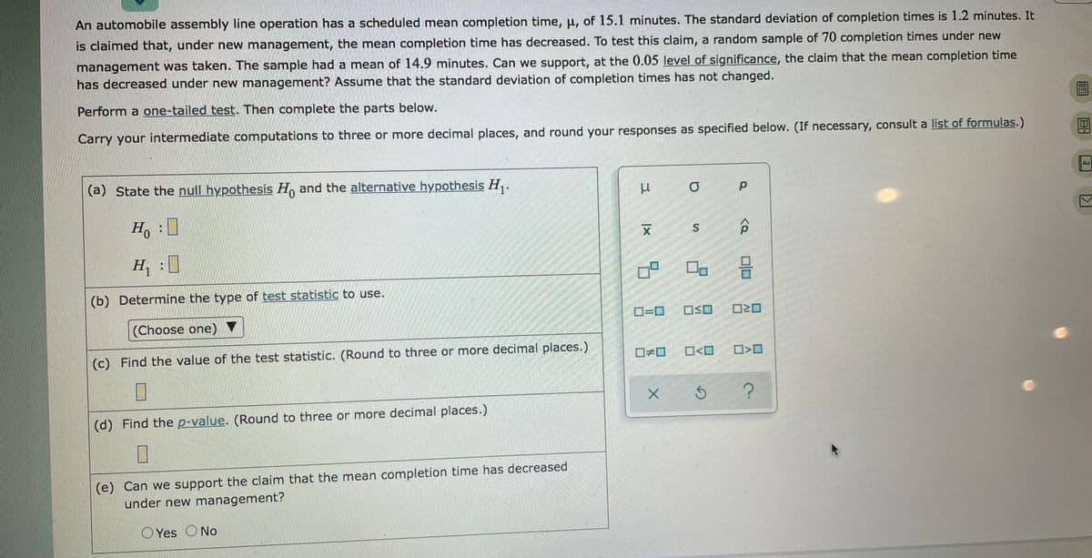 An automobile assembly line operation has a scheduled mean completion time, µ, of 15.1 minutes. The standard deviation of completion times is 1.2 minutes. It
is claimed that, under new management, the mean completion time has decreased. To test this claim, a random sample of 70 completion times under new
management was taken. The sample had a mean of 14.9 minutes. Can we support, at the 0.05 level of significance, the claim that the mean completion time
has decreased under new management? Assume that the standard deviation of completion times has not changed.
Perform a one-tailed test. Then complete the parts below.
Carry your intermediate computations to three or more decimal places, and round your responses as specified below. (If necessary, consult a list of formulas.)
Aa
(a) State the null hypothesis H, and the alternative hypothesis H,.
Ho
区
H: ]
(b) Determine the type of test statistic to use.
OSO
(Choose one)
O<O
(c) Find the value of the test statistic. (Round to three or more decimal places.)
(d) Find the p-value. (Round to three or more decimal places.)
(e) Can we support the claim that the mean completion time has decreased
under new management?
O Yes ONo
