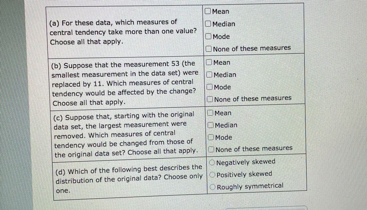 OMean
(a) For these data, which measures of
central tendency take more than one value?
Choose all that apply.
OMedian
Mode
None of these measures
OMean
(b) Suppose that the measurement 53 (the
smallest measurement in the data set) were
OMedian
replaced by 11. Which measures of central
tendency would be affected by the change?
Choose all that apply.
OMode
None of these measures
Mean
(c) Suppose that, starting with the original
data set, the largest measurement were
removed. Which measures of central
OMedian
OMode
tendency would be changed from those of
the original data set? Choose all that apply.
ONone of these measures.
ONegatively skewed
(d) Which of the following best describes the
distribution of the original data? Choose only OPositively skewed
one.
Roughly symmetrical
