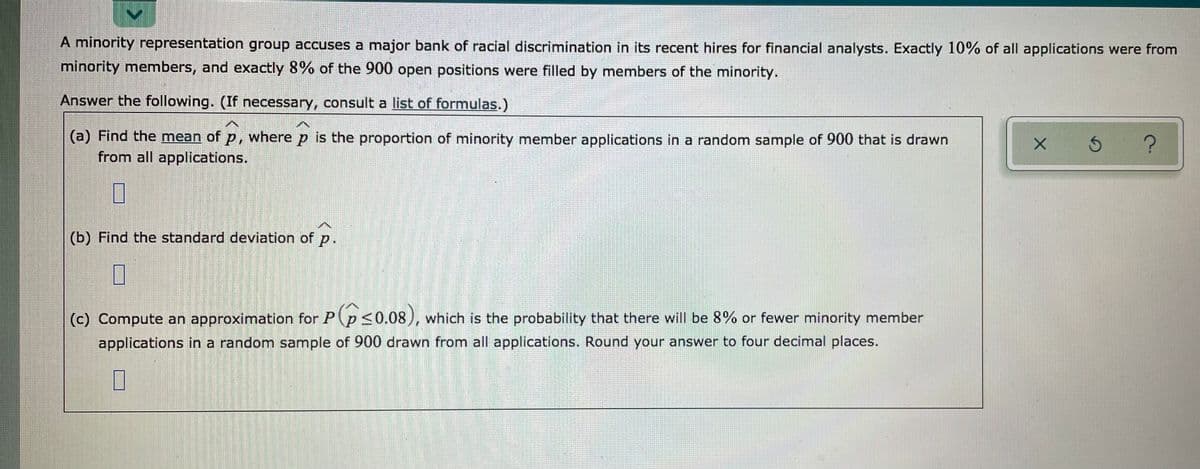 A minority representation group accuses a major bank of racial discrimination in its recent hires for financial analysts. Exactly 10% of all applications were from
minority members, and exactly 8% of the 900 open positions were filled by members of the minority.
Answer the following. (If necessary, consult a list of formulas.)
(a) Find the mean of p, where p is the proportion of minority member applications in a random sample of 900 that is drawn
from all applications.
(b) Find the standard deviation of p.
(c) Compute an approximation for P(p <0.08), which is the probability that there will be 8% or fewer minority member
applications in a random sample of 900 drawn from all applications. Round your answer to four decimal places.
