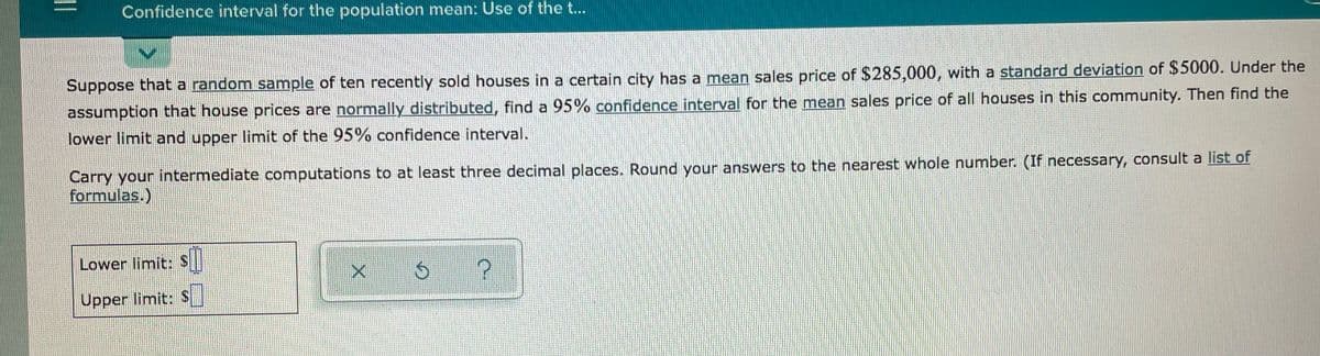 Confidence interval for the population mean: Use of the ...
Suppose that a random sample of ten recently sold houses in a certain city has a mean sales price of $285,000, with a standard deviation of $5000. Under the
assumption that house prices are normally distributed, find a 95% confidence interval for the mean sales price of all houses in this community. Then find the
lower limit and upper limit of the 95% confidence interval.
Carry your intermediate computations to at least three decimal places.. Round your answers to the nearest whole number. (If necessary, consult a list of
formulas.)
Lower limit:S
Upper limit: S
||
