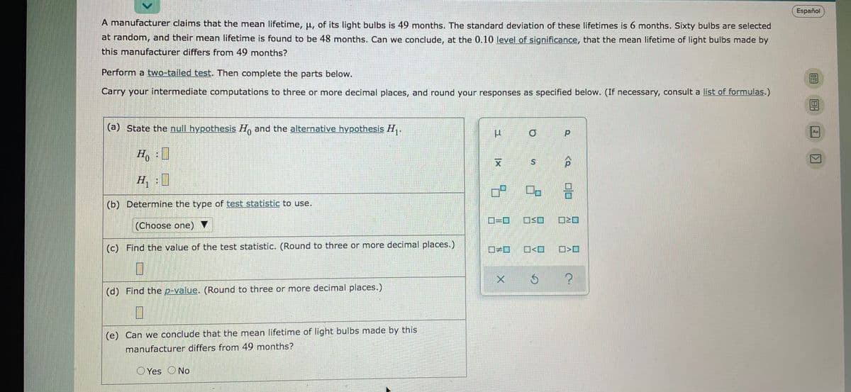 Español
A manufacturer claims that the mean lifetime, u, of its light bulbs is 49 months. The standard deviation of these lifetimes is 6 months. Sixty bulbs are selected
at random, and their mean lifetime is found to be 48 months. Can we conclude, at the 0.10 level of significance, that the mean lifetime of light bulbs made by
this manufacturer differs from 49 months?
Perform a two-tailed test. Then complete the parts below.
Carry your intermediate computations to three or more decimal places, and round your responses as specified below. (If necessary, consult a list of formulas.)
(a) State the null hypothesis H, and the alternative hypothesis H,.
Aa
Ho
(b) Determine the type of test statistic to use.
D=D
(Choose one) ▼
(c) Find the value of the test statistic. (Round to three or more decimal places.)
ロ+ロ
O<O
(d) Find the p-value. (Round to three or more decimal places.)
(e) Can we conclude that the mean lifetime of light bulbs made by this
manufacturer differs from 49 months?
O Yes ONo
