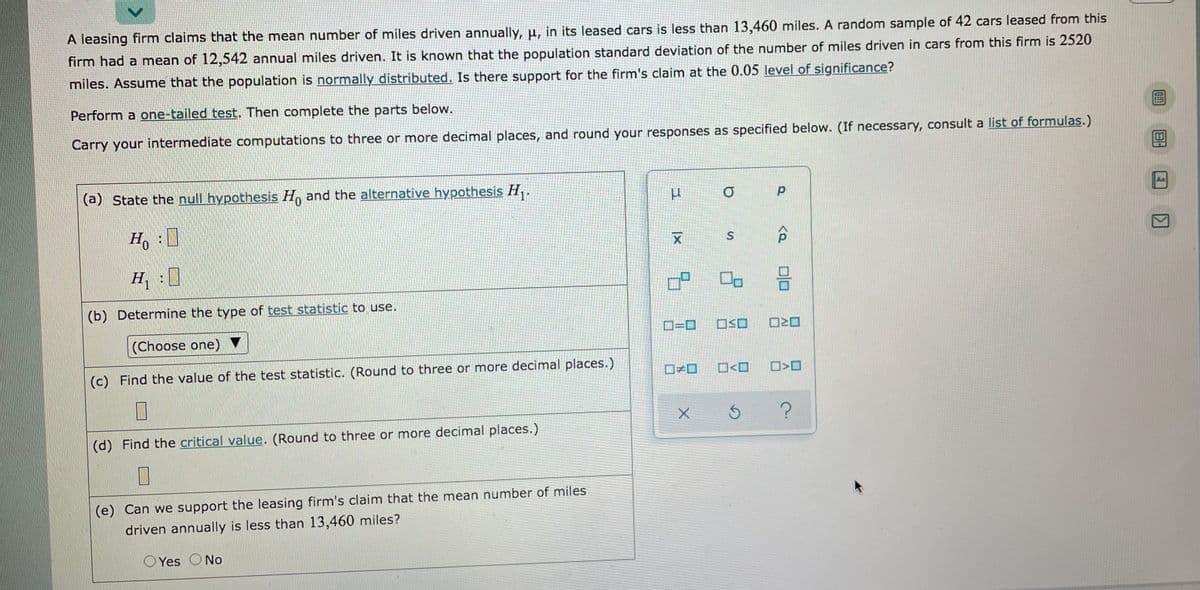 A leasing firm claims that the mean number of miles driven annually, u, in its leased cars is less than 13,460 miles. A random sample of 42 cars leased from this
firm had a mean of 12,542 annual miles driven. It is known that the population standard deviation of the number of miles driven in cars from this firm is 2520
miles. Assume that the population is normally distributed.. Is there support for the firm's claim at the 0.05 level of significance?
Perform a one-tailed test. Then complete the parts below.
Carry your intermediate computations to three or more decimal places, and round your responses as specified below. (If necessary, consult a list of formulas.)
(a) State the null hypothesis H, and the alternative hypothesis H, .
Ho
区
S.
H :0
(b) Determine the type of test statistic to use.
ロ=ロ
ロSロ
(Choose one) ▼
(c) Find the value of the test statistic. (Round to three or more decimal places.)
ロメロ
O<O
(d) Find the critical value. (Round to three or more decimal places.)
(e) Can we support the leasing firm's claim that the mean number of miles
driven annually is less than 13,460 miles?
O Yes
No
