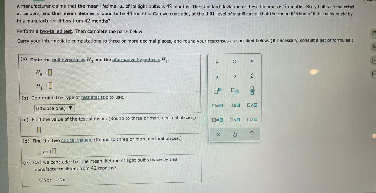 A manufacturer claims that the mean lifetime, p, of its light bulbs is 42 months. The standard deviation of these lifetimes is 5 months. Sixty bulbs are selected
at random, and their mean lifetime is found to be 44 months. Can we conclude, at the 0.01 level of significance, that the mean lifetime of light bulbs made by
this manufacturer differs from 42 months?
Perform a two-tailed test. Then complete the parts below.
Carry your intermediate computations to three or more decimal places, and round your responses as specified below. (If necessary, consult a list of formulas.)
(a) State the null hypothesis H, and the alternative hypothesis H,.
Az
Ho:
H :
(b) Determine the type of test statistic to use.
OSO
(Choose one)
(c) Find the value of the test statistic. (Round to three or more decimal places.)
(d) Find the two critical values. (Round to three or more decimal places.)
and |
(e) Can we conclude that the mean lifetime of light bulbs made by this
manufacturer differs from 42 months?
O Yes ONo
P.
9.
